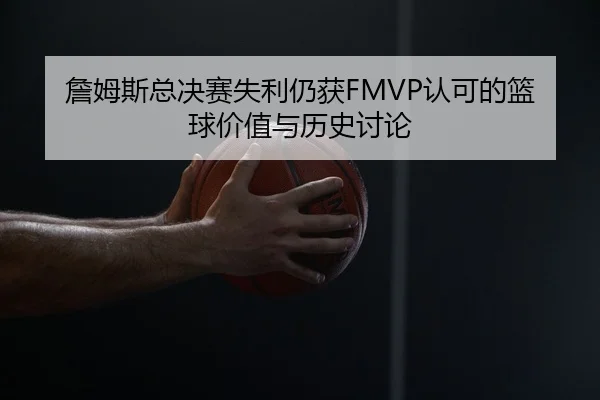 詹姆斯总决赛失利仍获FMVP认可的篮球价值与历史讨论